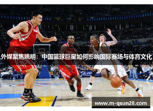 外媒聚焦姚明：中国篮球巨星如何影响国际赛场与体育文化