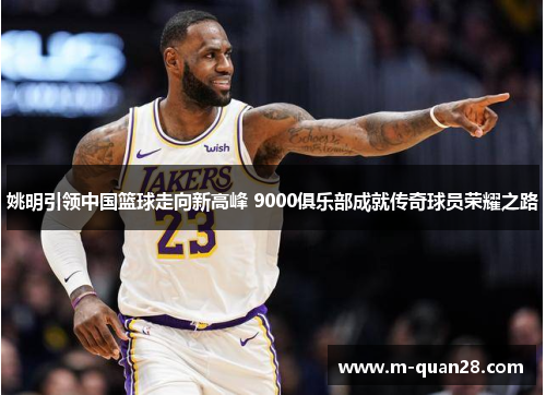 姚明引领中国篮球走向新高峰 9000俱乐部成就传奇球员荣耀之路 姚明引领中国篮球走向新高峰 9000俱乐部成就传奇球员荣耀之路
