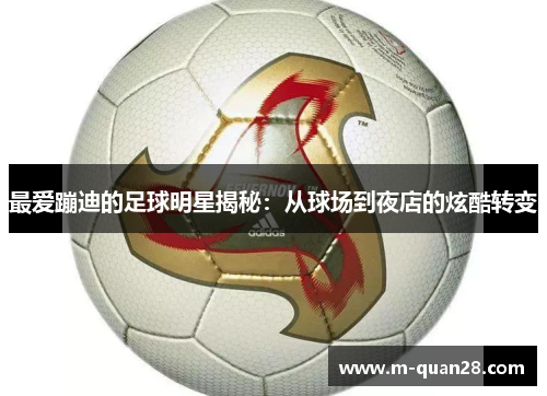 最爱蹦迪的足球明星揭秘:从球场到夜店的炫酷转变 最爱蹦迪的足球明星揭秘:从球场到夜店的炫酷转变