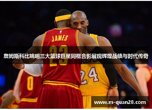 詹姆斯科比姚明三大篮球巨星同框合影展现辉煌战绩与时代传奇 詹姆斯科比姚明三大篮球巨星同框合影展现辉煌战绩与时代传奇