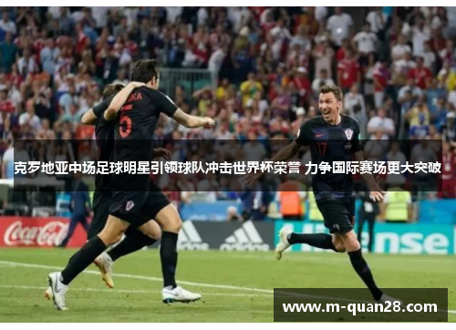 克罗地亚中场足球明星引领球队冲击世界杯荣誉 力争国际赛场更大突破 克罗地亚中场足球明星引领球队冲击世界杯荣誉 力争国际赛场更大突破