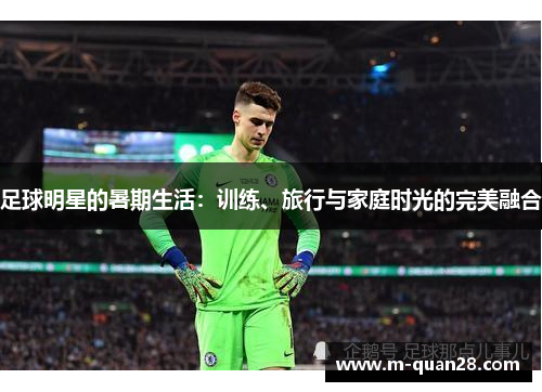 足球明星的暑期生活:训练、旅行与家庭时光的完美融合 足球明星的暑期生活:训练、旅行与家庭时光的完美融合