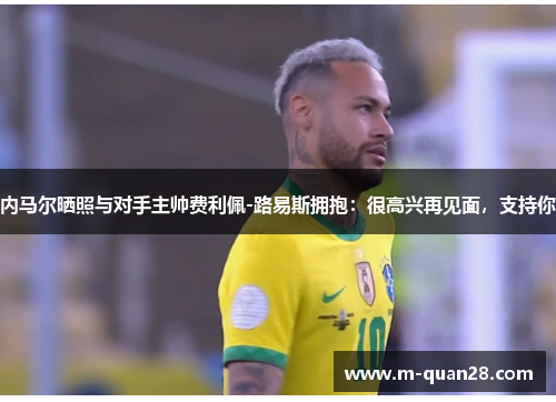 内马尔晒照与对手主帅费利佩-路易斯拥抱：很高兴再见面，支持你