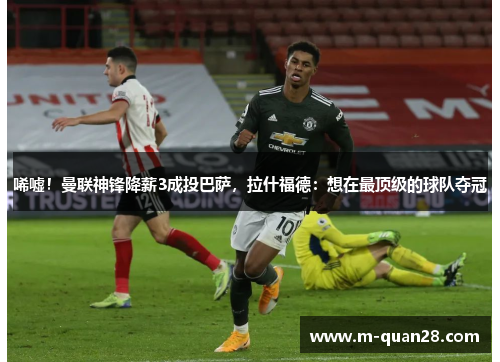 唏嘘!曼联神锋降薪3成投巴萨,拉什福德:想在最顶级的球队夺冠 唏嘘!曼联神锋降薪3成投巴萨,拉什福德:想在最顶级的球队夺冠